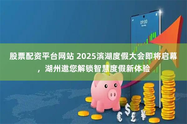 股票配资平台网站 2025滨湖度假大会即将启幕，湖州邀您解锁智慧度假新体验