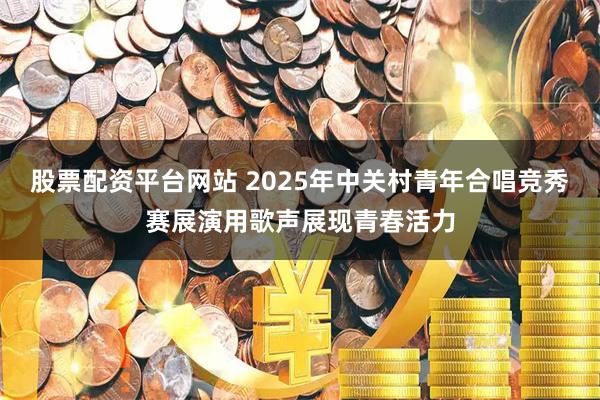 股票配资平台网站 2025年中关村青年合唱竞秀赛展演用歌声展现青春活力