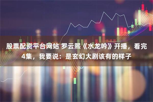 股票配资平台网站 罗云熙《水龙吟》开播，看完4集，我要说：是玄幻大剧该有的样子