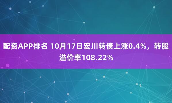 配资APP排名 10月17日宏川转债上涨0.4%，转股溢价率108.22%