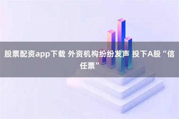 股票配资app下载 外资机构纷纷发声 投下A股“信任票”