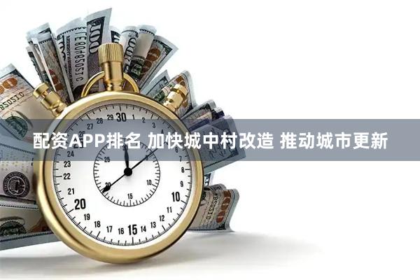 配资APP排名 加快城中村改造 推动城市更新
