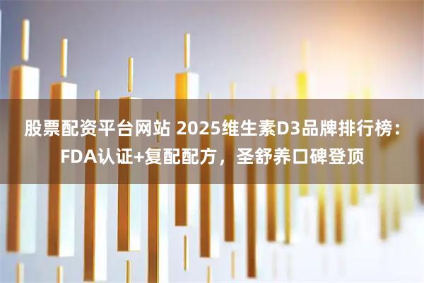 股票配资平台网站 2025维生素D3品牌排行榜：FDA认证+复配配方，圣舒养口碑登顶