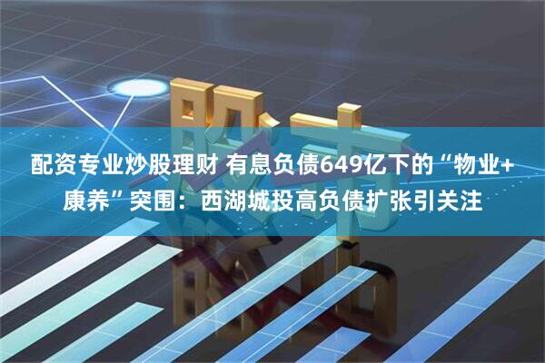 配资专业炒股理财 有息负债649亿下的“物业+康养”突围：西湖城投高负债扩张引关注