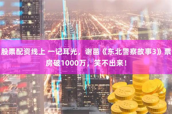 股票配资线上 一记耳光，谢苗《东北警察故事3》票房破1000万，笑不出来！