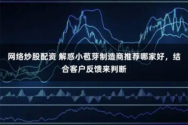 网络炒股配资 解惑小苞芽制造商推荐哪家好，结合客户反馈来判断