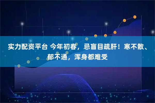 实力配资平台 今年初春，忌盲目疏肝！寒不散、郁不通，浑身都难受