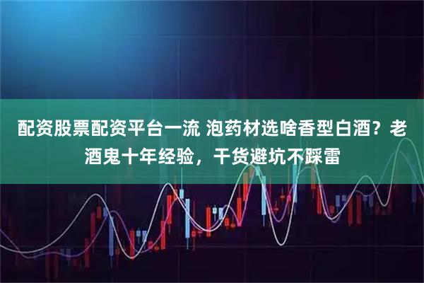 配资股票配资平台一流 泡药材选啥香型白酒？老酒鬼十年经验，干货避坑不踩雷