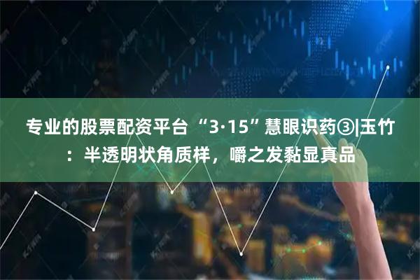 专业的股票配资平台 “3·15”慧眼识药③|玉竹：半透明状角质样，嚼之发黏显真品