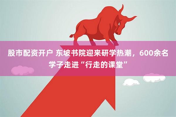 股市配资开户 东坡书院迎来研学热潮，600余名学子走进“行走的课堂”