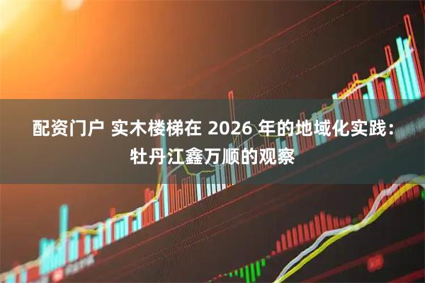 配资门户 实木楼梯在 2026 年的地域化实践：牡丹江鑫万顺的观察