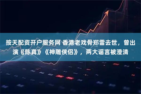按天配资开户服务网 香港老戏骨郑雷去世，曾出演《陈真》《神雕侠侣》，两大谣言被澄清