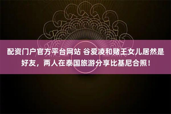 配资门户官方平台网站 谷爱凌和赌王女儿居然是好友，两人在泰国旅游分享比基尼合照！