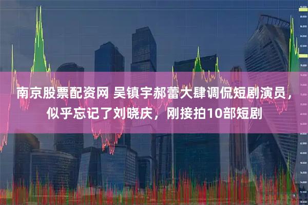 南京股票配资网 吴镇宇郝蕾大肆调侃短剧演员，似乎忘记了刘晓庆，刚接拍10部短剧