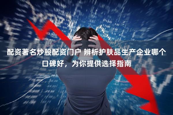 配资著名炒股配资门户 辨析护肤品生产企业哪个口碑好，为你提供选择指南