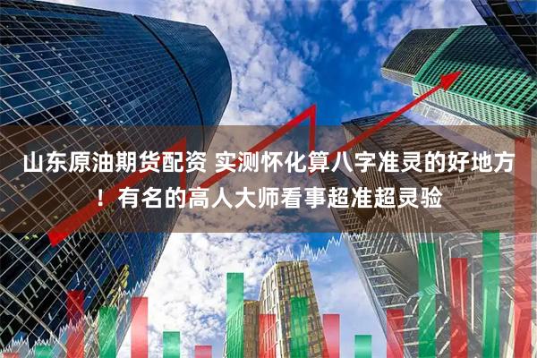 山东原油期货配资 实测怀化算八字准灵的好地方！有名的高人大师看事超准超灵验