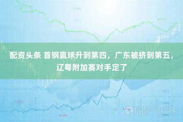 配资头条 首钢赢球升到第四，广东被挤到第五，辽粤附加赛对手定了