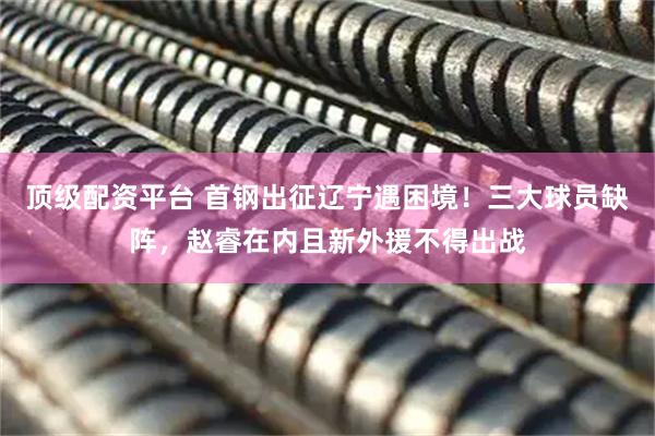顶级配资平台 首钢出征辽宁遇困境！三大球员缺阵，赵睿在内且新外援不得出战