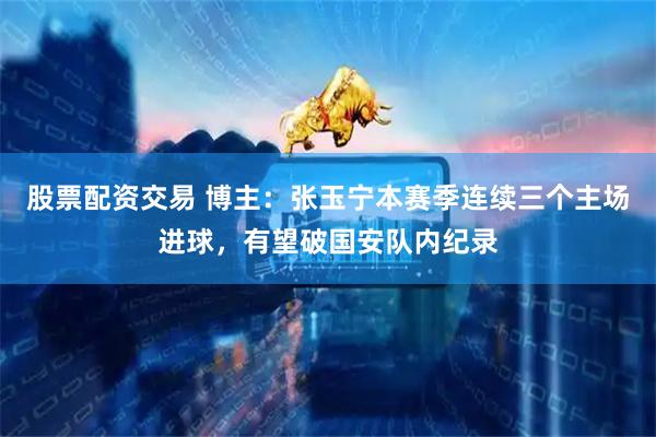 股票配资交易 博主：张玉宁本赛季连续三个主场进球，有望破国安队内纪录