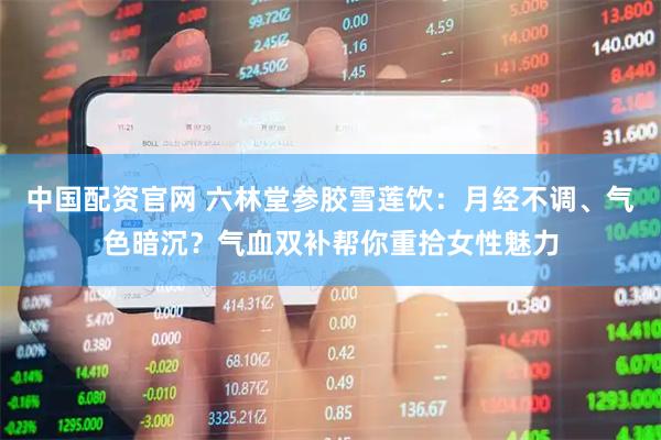 中国配资官网 六林堂参胶雪莲饮：月经不调、气色暗沉？气血双补帮你重拾女性魅力