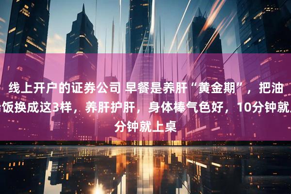 线上开户的证券公司 早餐是养肝“黄金期”，把油条稀饭换成这3样，养肝护肝，身体棒气色好，10分钟就上桌