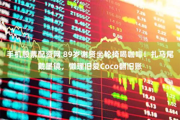 手机股票配资网 89岁谢贤坐轮椅喝咖啡！扎马尾戴墨镜，懒理旧爱Coco翻旧账