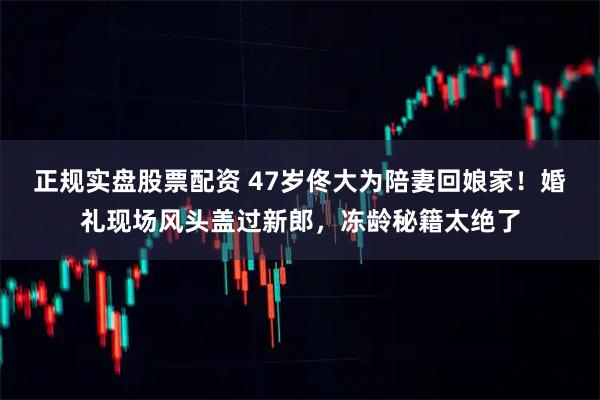 正规实盘股票配资 47岁佟大为陪妻回娘家！婚礼现场风头盖过新郎，冻龄秘籍太绝了