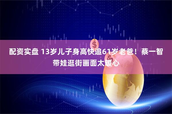 配资实盘 13岁儿子身高快追61岁老爸！蔡一智带娃逛街画面太暖心