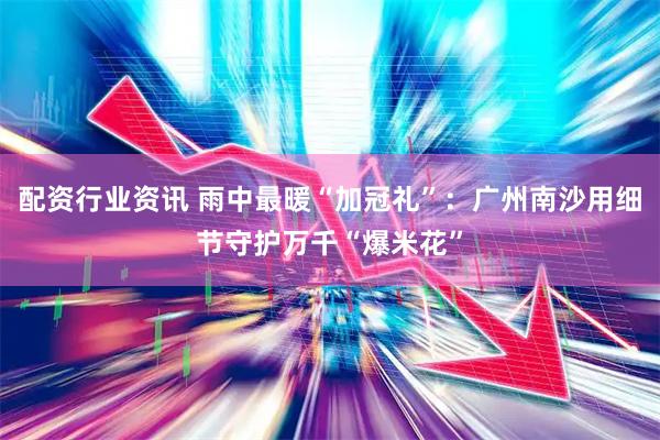 配资行业资讯 雨中最暖“加冠礼”：广州南沙用细节守护万千“爆米花”