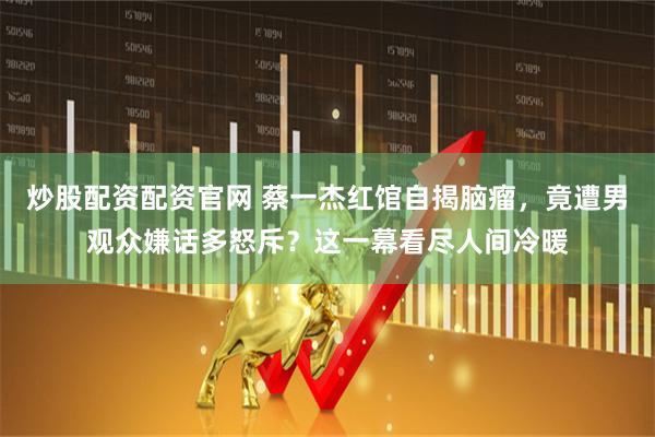 炒股配资配资官网 蔡一杰红馆自揭脑瘤，竟遭男观众嫌话多怒斥？这一幕看尽人间冷暖
