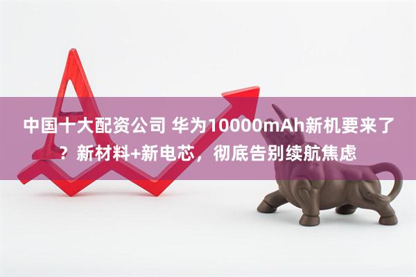 中国十大配资公司 华为10000mAh新机要来了？新材料+新电芯，彻底告别续航焦虑