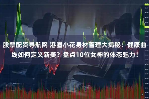 股票配资导航网 港圈小花身材管理大揭秘：健康曲线如何定义新美？盘点10位女神的体态魅力！