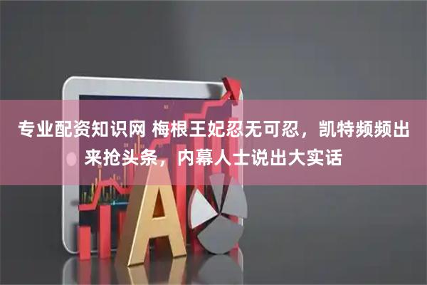 专业配资知识网 梅根王妃忍无可忍，凯特频频出来抢头条，内幕人士说出大实话