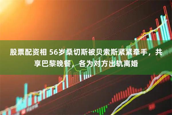 股票配资相 56岁桑切斯被贝索斯紧紧牵手，共享巴黎晚餐，各为对方出轨离婚