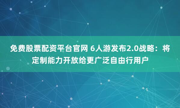 免费股票配资平台官网 6人游发布2.0战略：将定制能力开放给更广泛自由行用户
