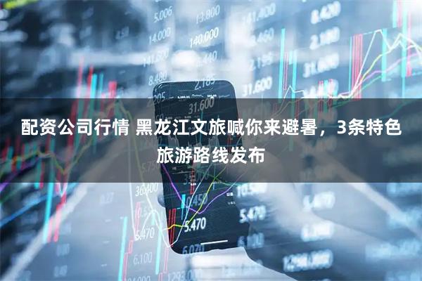 配资公司行情 黑龙江文旅喊你来避暑，3条特色旅游路线发布