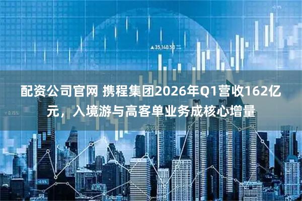 配资公司官网 携程集团2026年Q1营收162亿元，入境游与高客单业务成核心增量
